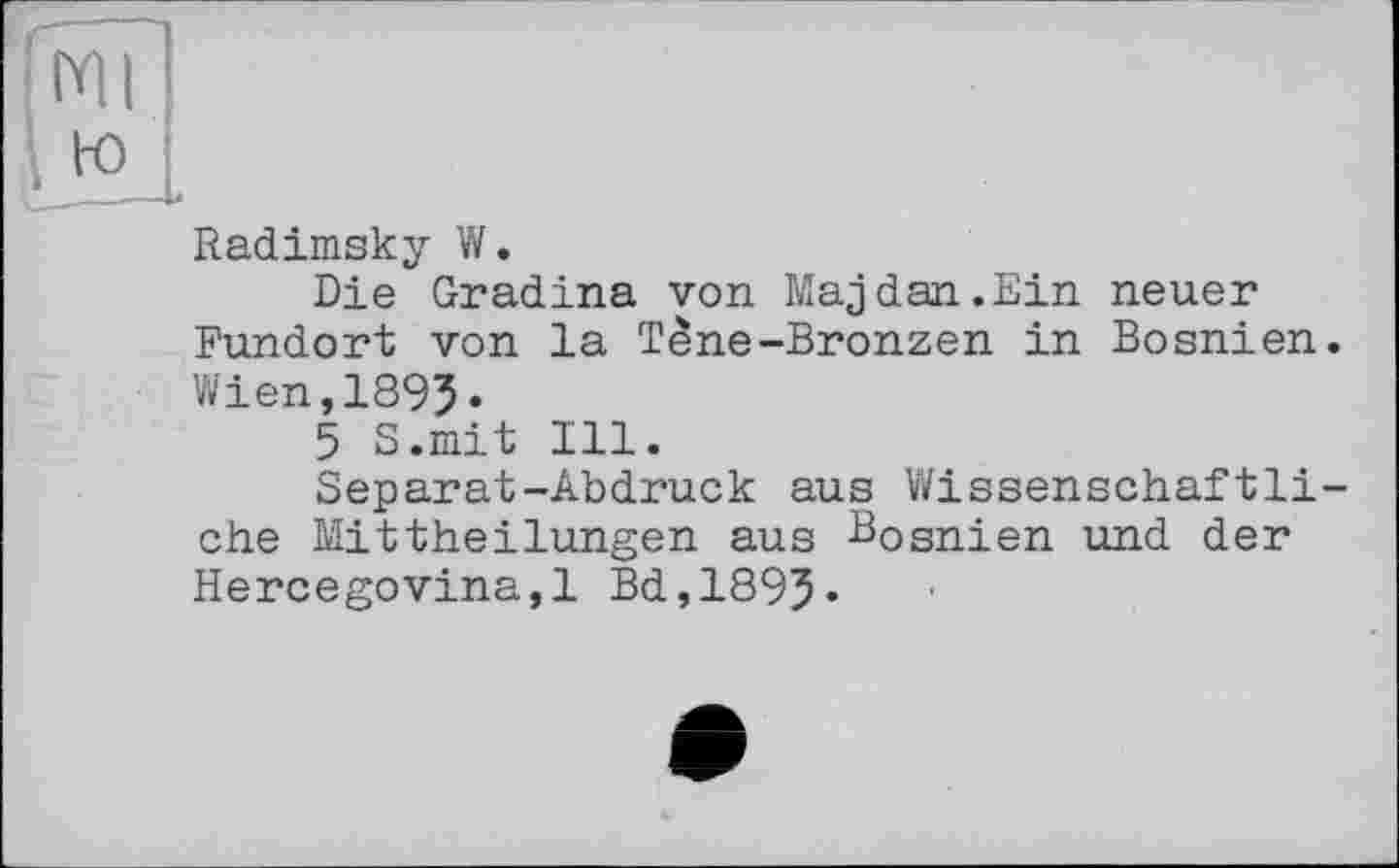 ﻿mi
ю
Radimsky W.
Die Gradina von Maj dan.Ein neuer Fundort von la Tène-Bronzen in Bosnien. Wien,1893•
5 S.mit Ill.
Separat-Abdruck aus Wissenschaftliche Mittheilungen aus Bosnien und der Hercegovina,! Bd,1893*